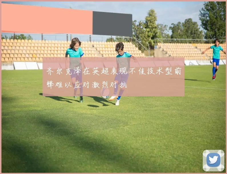 齐尔克泽在英超表现不佳技术型前锋难以应对激烈对抗