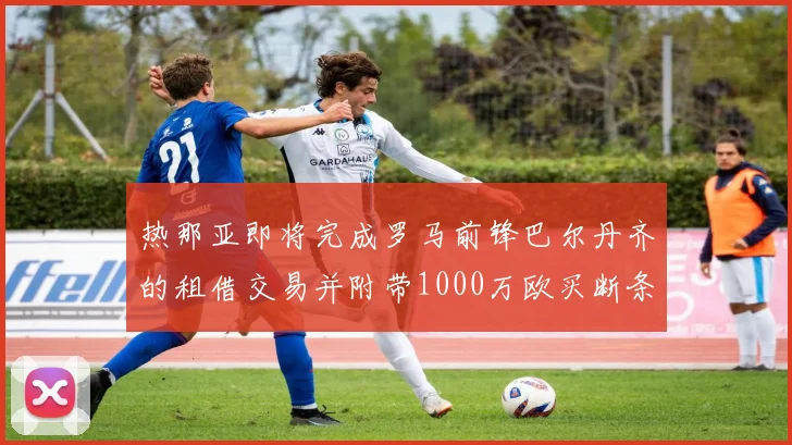 热那亚即将完成罗马前锋巴尔丹齐的租借交易并附带1000万欧买断条款