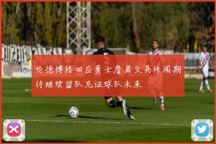 伦德博格回应勇士詹眉交易传闻期待继续留队见证球队未来