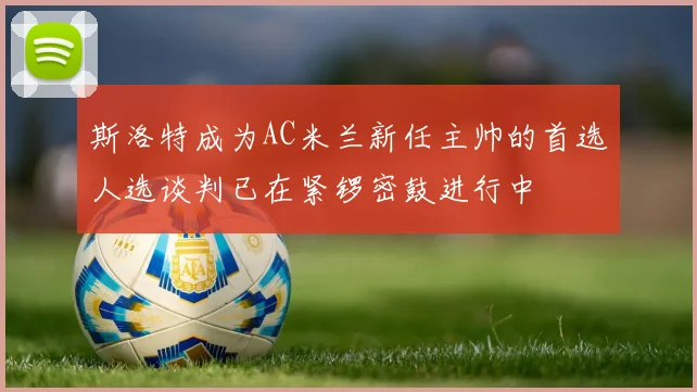 斯洛特成为AC米兰新任主帅的首选人选谈判已在紧锣密鼓进行中
