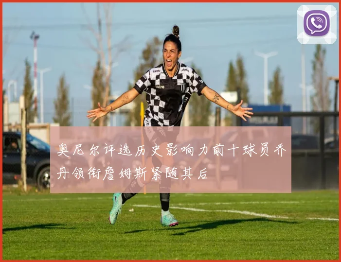 奥尼尔评选历史影响力前十球员乔丹领衔詹姆斯紧随其后