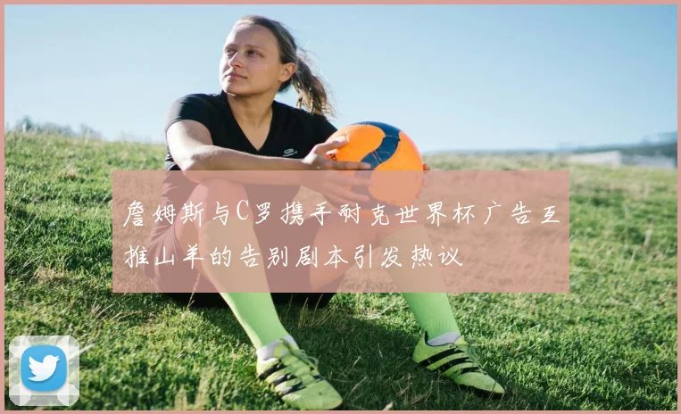 詹姆斯与C罗携手耐克世界杯广告互推山羊的告别剧本引发热议