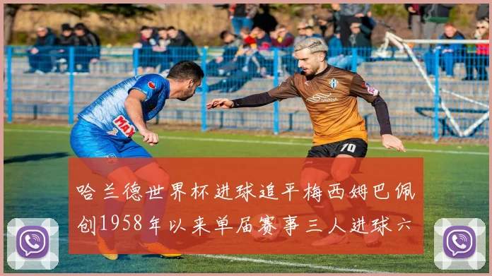 哈兰德世界杯进球追平梅西姆巴佩创1958年以来单届赛事三人进球六次新纪录