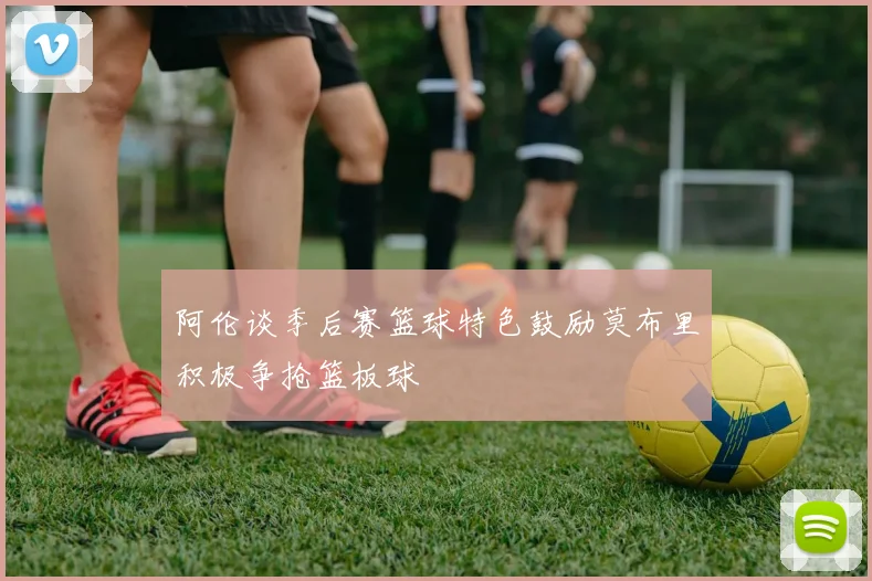 阿伦谈季后赛篮球特色鼓励莫布里积极争抢篮板球