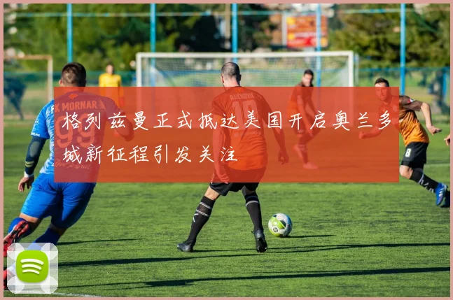 格列兹曼正式抵达美国开启奥兰多城新征程引发关注
