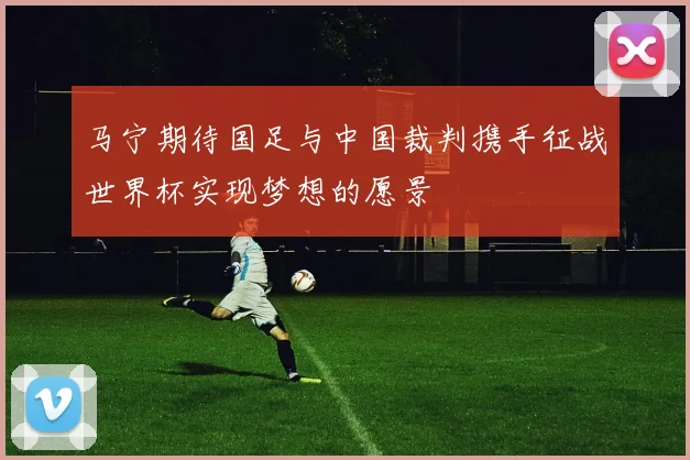 马宁期待国足与中国裁判携手征战世界杯实现梦想的愿景