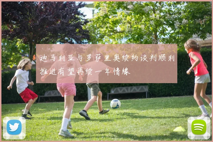 迪马利亚与罗萨里奥续约谈判顺利推进有望再续一年情缘