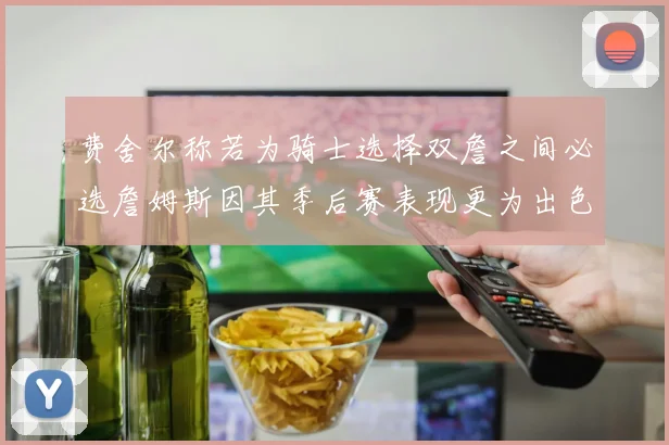 费舍尔称若为骑士选择双詹之间必选詹姆斯因其季后赛表现更为出色