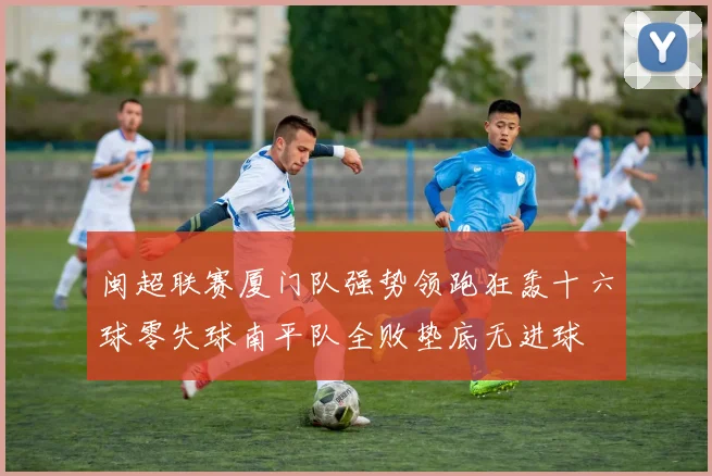 闽超联赛厦门队强势领跑狂轰十六球零失球南平队全败垫底无进球