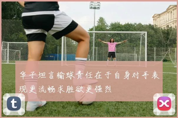 华子坦言输球责任在于自身对手表现更流畅求胜欲更强烈